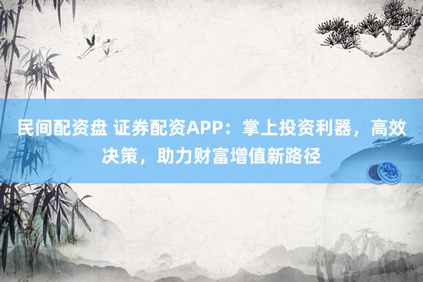 民间配资盘 证券配资APP：掌上投资利器，高效决策，助力财富增值新路径