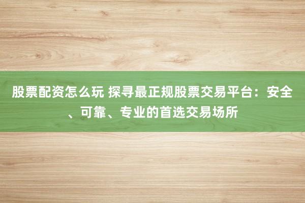 股票配资怎么玩 探寻最正规股票交易平台：安全、可靠、专业的首选交易场所