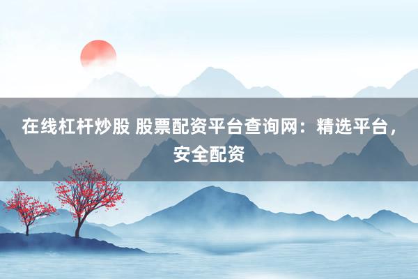在线杠杆炒股 股票配资平台查询网：精选平台，安全配资