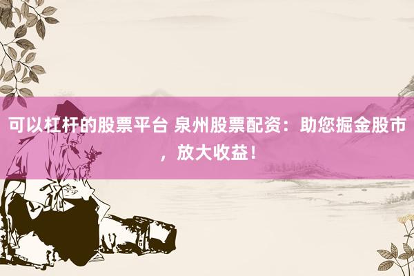 可以杠杆的股票平台 泉州股票配资：助您掘金股市，放大收益！