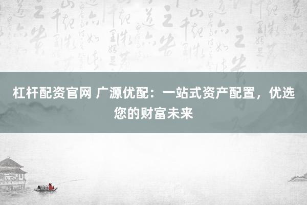 杠杆配资官网 广源优配：一站式资产配置，优选您的财富未来
