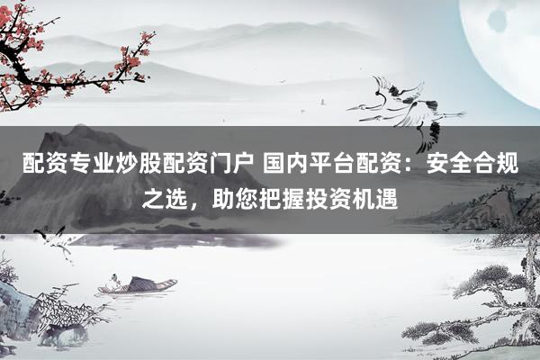配资专业炒股配资门户 国内平台配资：安全合规之选，助您把握投资机遇