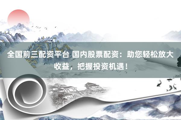全国前三配资平台 国内股票配资：助您轻松放大收益，把握投资机遇！