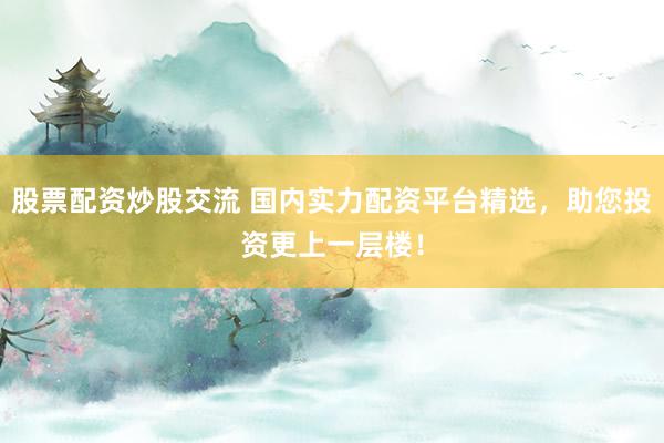 股票配资炒股交流 国内实力配资平台精选，助您投资更上一层楼！