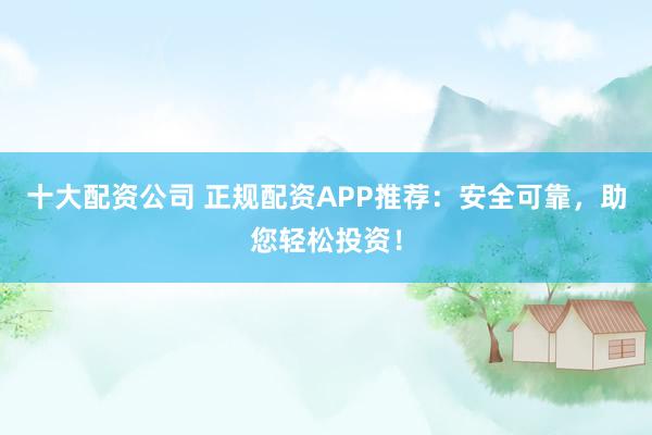 十大配资公司 正规配资APP推荐：安全可靠，助您轻松投资！