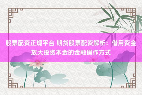 股票配资正规平台 期货股票配资解析：借用资金放大投资本金的金融操作方式