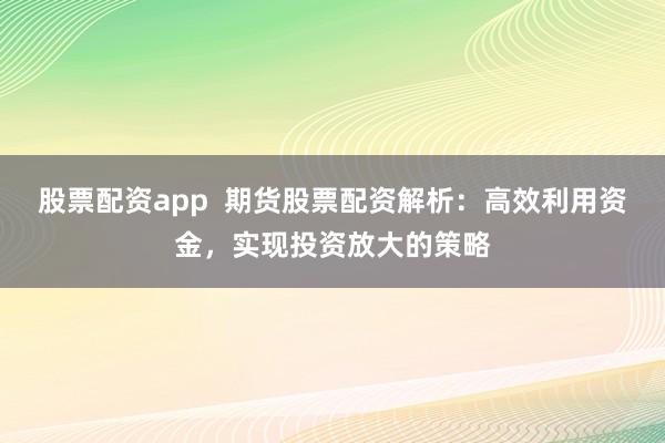 股票配资app  期货股票配资解析：高效利用资金，实现投资放大的策略