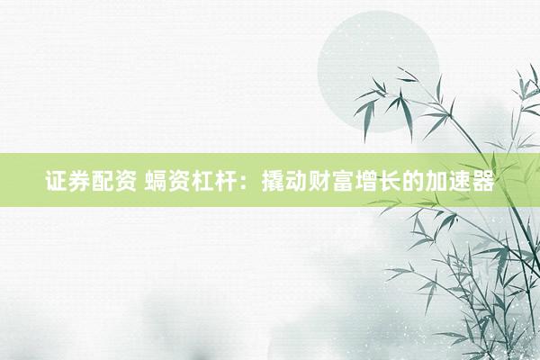 证券配资 螎资杠杆：撬动财富增长的加速器