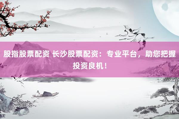 股指股票配资 长沙股票配资：专业平台，助您把握投资良机！