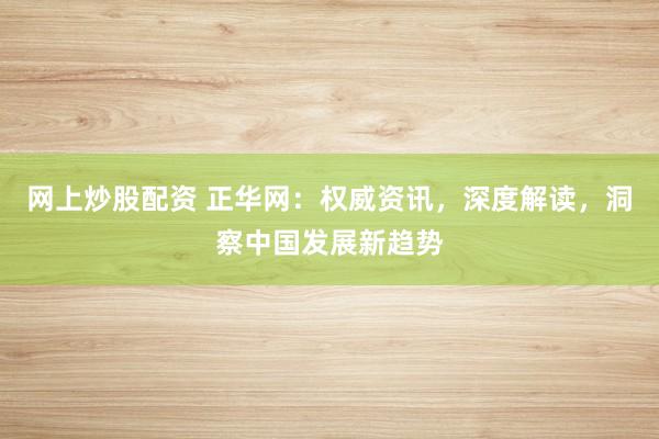 网上炒股配资 正华网：权威资讯，深度解读，洞察中国发展新趋势