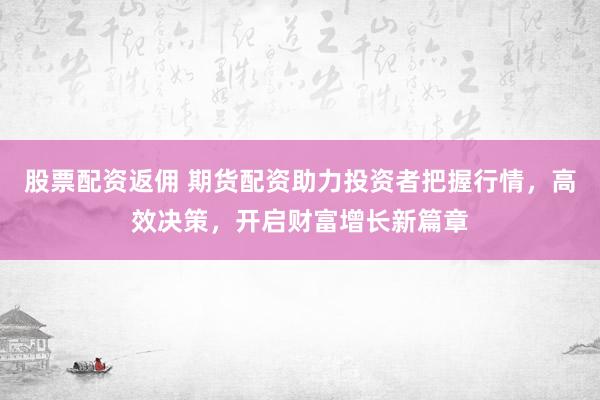 股票配资返佣 期货配资助力投资者把握行情，高效决策，开启财富增长新篇章