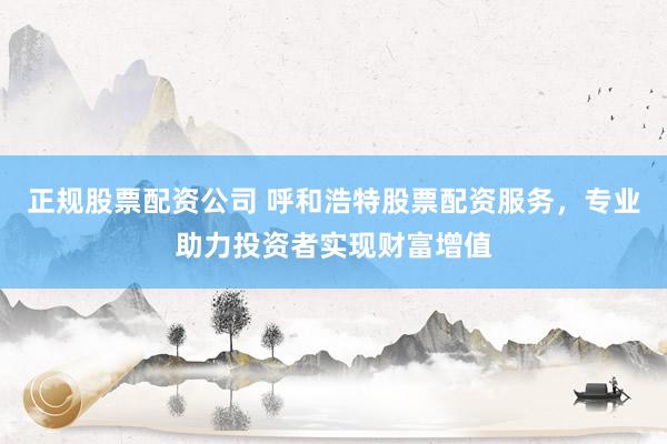 正规股票配资公司 呼和浩特股票配资服务，专业助力投资者实现财富增值