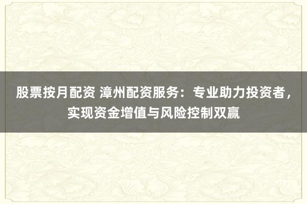 股票按月配资 漳州配资服务：专业助力投资者，实现资金增值与风险控制双赢