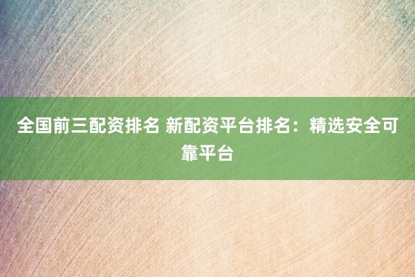 全国前三配资排名 新配资平台排名：精选安全可靠平台