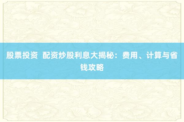 股票投资  配资炒股利息大揭秘：费用、计算与省钱攻略