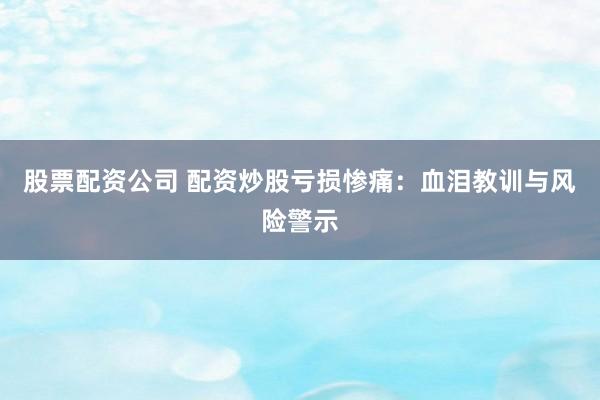 股票配资公司 配资炒股亏损惨痛：血泪教训与风险警示