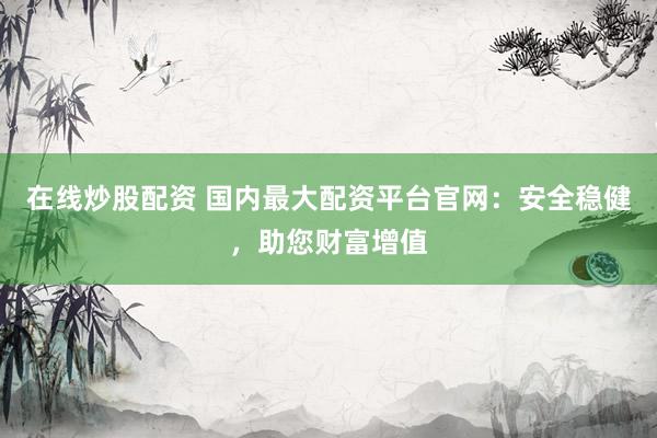 在线炒股配资 国内最大配资平台官网：安全稳健，助您财富增值