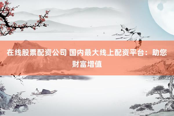 在线股票配资公司 国内最大线上配资平台：助您财富增值