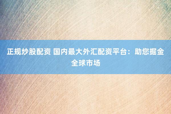 正规炒股配资 国内最大外汇配资平台：助您掘金全球市场