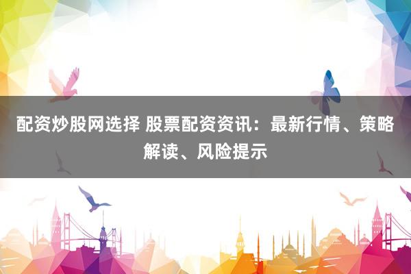 配资炒股网选择 股票配资资讯：最新行情、策略解读、风险提示