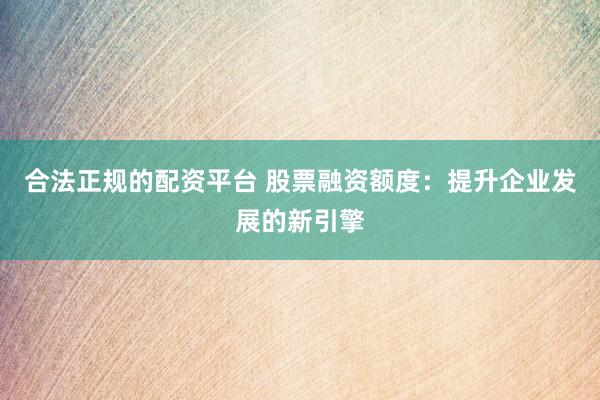 合法正规的配资平台 股票融资额度：提升企业发展的新引擎