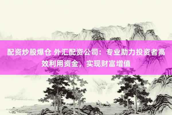 配资炒股爆仓 外汇配资公司：专业助力投资者高效利用资金，实现财富增值