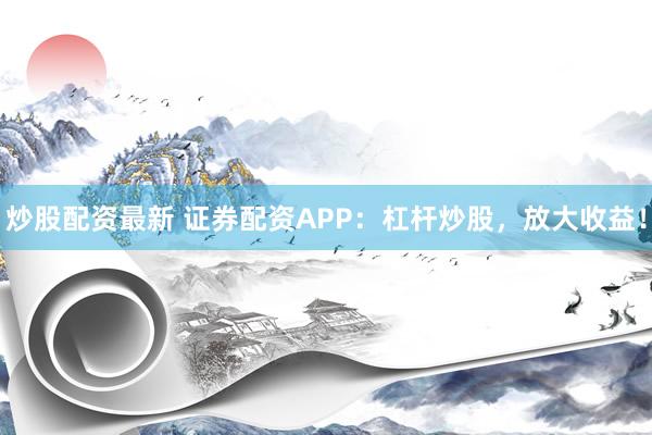 炒股配资最新 证券配资APP：杠杆炒股，放大收益！