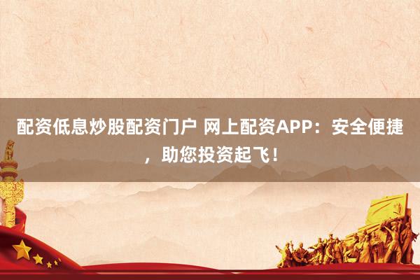 配资低息炒股配资门户 网上配资APP：安全便捷，助您投资起飞！