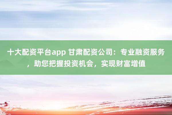 十大配资平台app 甘肃配资公司：专业融资服务，助您把握投资机会，实现财富增值
