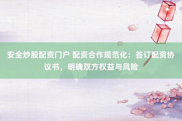 安全炒股配资门户 配资合作规范化：签订配资协议书，明确双方权益与风险