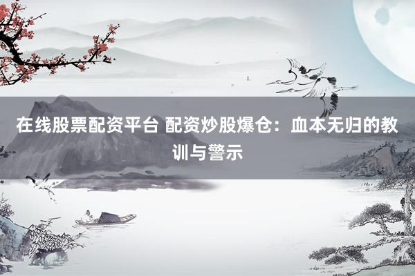 在线股票配资平台 配资炒股爆仓：血本无归的教训与警示