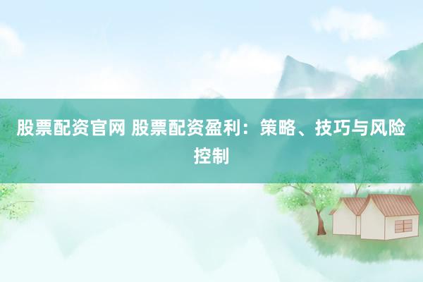股票配资官网 股票配资盈利：策略、技巧与风险控制