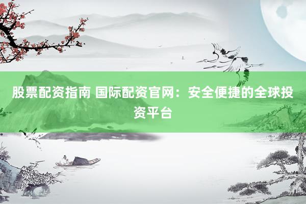 股票配资指南 国际配资官网：安全便捷的全球投资平台