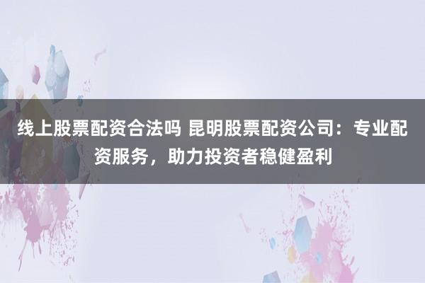线上股票配资合法吗 昆明股票配资公司：专业配资服务，助力投资者稳健盈利