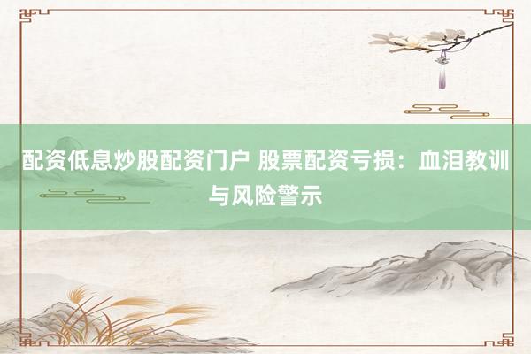 配资低息炒股配资门户 股票配资亏损：血泪教训与风险警示