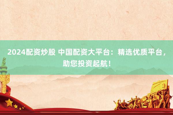 2024配资炒股 中国配资大平台：精选优质平台，助您投资起航！