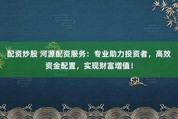 配资炒股 河源配资服务：专业助力投资者，高效资金配置，实现财富增值！