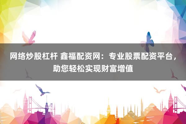网络炒股杠杆 鑫福配资网：专业股票配资平台，助您轻松实现财富增值
