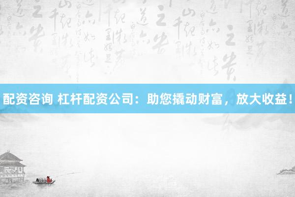 配资咨询 杠杆配资公司：助您撬动财富，放大收益！