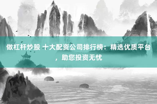 做杠杆炒股 十大配资公司排行榜：精选优质平台，助您投资无忧