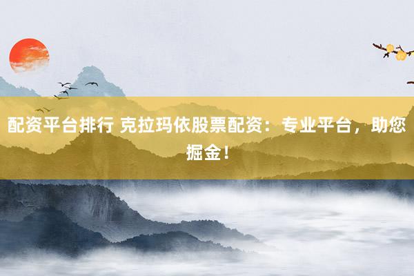 配资平台排行 克拉玛依股票配资：专业平台，助您掘金！