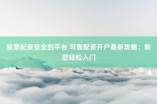 股票配资安全的平台 可靠配资开户最新攻略：助您轻松入门