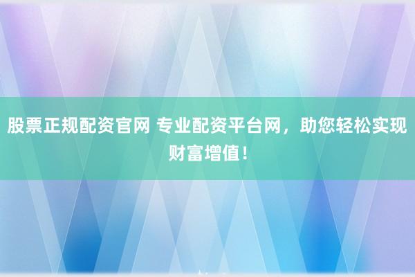 股票正规配资官网 专业配资平台网，助您轻松实现财富增值！
