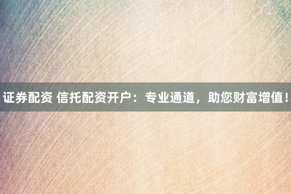 证券配资 信托配资开户：专业通道，助您财富增值！