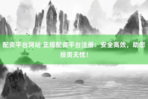 配资平台网站 正规配资平台注册：安全高效，助您投资无忧！
