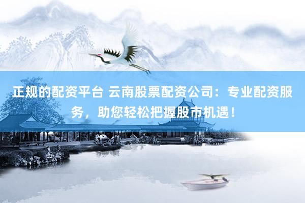 正规的配资平台 云南股票配资公司：专业配资服务，助您轻松把握股市机遇！