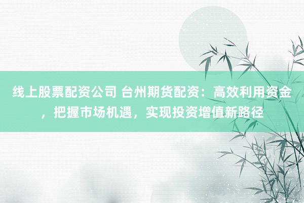 线上股票配资公司 台州期货配资：高效利用资金，把握市场机遇，实现投资增值新路径
