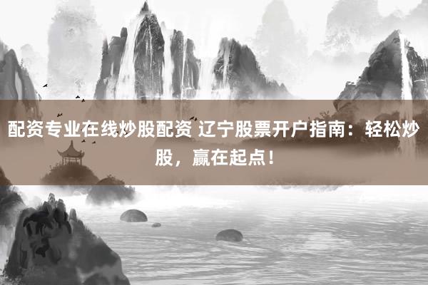 配资专业在线炒股配资 辽宁股票开户指南：轻松炒股，赢在起点！