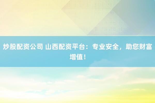 炒股配资公司 山西配资平台：专业安全，助您财富增值！
