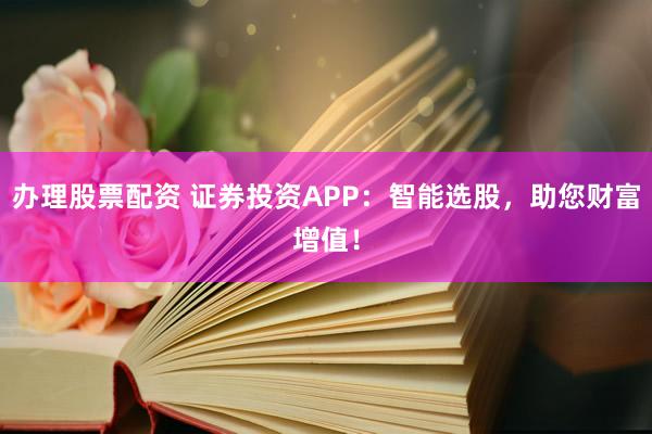 办理股票配资 证券投资APP：智能选股，助您财富增值！
